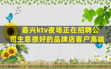 嘉兴ktv夜场正在招聘公司生意很好的品牌店客户高端